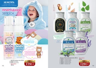 ДЛЯСЛАБКОГО
ВОЛОССЯ
ІНТЕНСИВНИЙ
ДОГЛЯД
ДЛЯНОРМАЛЬНОГО
ВОЛОССЯ
ПРОТИ
ЛУПИ
ДЛЯ ЖИРНОГО
ВОЛОССЯ
Для кращого результату
протримати 5 хвилин
після нанесення
36
4
7
1 2
5
НЕ МІСТЯТЬ
ПАРАФІНОВИХ МАСЕЛ
СУЛЬФАТІВ, ЛУГІВ І ПАРАБЕНІВ
ЗНА
РОДЖЕННЯ
0+
З НАРОДЖЕ
ННЯ
ЗВ’ЯЗОК
ПРИРОДНИЙ
НІЖНА ВЕРШКОВА ПІНКА
ДЛЯ ЩОДЕННОГО ДОГЛЯДУ
НЕ ПОДРАЗНЮЄ ОЧЕНЯТА
для
хлопчиків
ЛАГІДНА ФОРМУЛА БЕЗ МИЛА
ТА ПОДРАЗНЮЮЧИХ ШКІРУ
КОМПОНЕНТІВ ПІДХОДИТЬ
ЯК ДЛЯ НОВОНАРОДЖЕНИХ,
ТАК І ДЛЯ СТАРШИХ ДІВЧАТОК
для
дівчаток
142 143
7
Шампунь THALIA з фітокомплексом, 300 мл
3601016 – З екстрактом кропиви
3601017 – З екстрактом лаванди
3601019 – З екстрактом ялівцю
3601020 – З екстрактом часнику
3601021 – З аргановою олією
3
6
4
5
250 грн
Будь-який за:
129
грн
4,3
ББ
СУПЕРЦІНА
Будь-який за:
Дитячий шампунь-пінка, 200 мл
3601008 – Для дівчаток
3601009 – Для хлопчиків
300 грн
1
2
179
грн
5,9
ББ
СУПЕРЦІНА
 