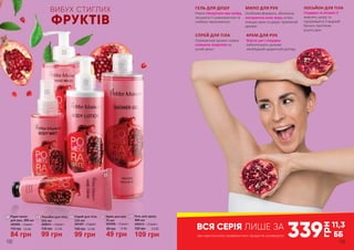 4
1
ВИБУХ СТИГЛИХ
ФРУКТІВ
2
3
СПРЕЙ ДЛЯ ТІЛА
Освіжаючий аромат спрею
сповнить енергією на
цілий день!
КРЕМ ДЛЯ РУК
Масло ши і гліцерин
забезпечують ручкам
необхідний щоденний догляд.
5
ГЕЛЬ ДЛЯ ДУШУ
Ніжно піклується про шкіру,
лишаючи її шовковистою та
глибоко зволоженою.
115 грн
84 грн
2,8 ББ
3405005 – «Гранат»
Рідке мило
для рук, 300 мл
1
3403006 – «Гранат»
49 грн
80 грн 1,6 ББ
Крем для рук,
75 мл
4
135 грн
99 грн
3,3 ББ
3441007 – «Гранат»
Спрей для тіла,
155 мл
3
135 грн
99 грн
3,3 ББ
3408010 – «Гранат»
2 Лосьйон для тіла,
255 мл
5 Гель для душу,
400 мл
3402012 – «Гранат»
109 грн
150 грн 3,6 ББ
339
грн
11,3
ББпри одночасному придбанні всіх продуктів з розвороту
ВСЯ СЕРІЯ ЛИШЕ ЗА
192 193
МИЛО ДЛЯ РУК
Особлива формула, збагачена
екстрактом алое вера, м’яко
очищає руки та дарує приємний
аромат.
ЛОСЬЙОН ДЛЯ ТІЛА
Гліцерин та вітамін Е
живлять шкіру та
підтримують її водний
баланс протягом
усього дня.
 