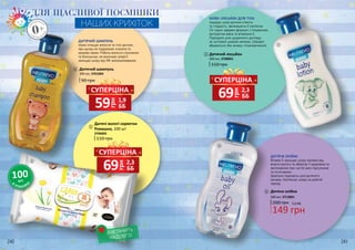СУПЕРЦІНА
грн
69 2,3
ББ
СУПЕРЦІНА
грн
59 1,9
ББ
СУПЕРЦІНА
грн
69 2,3
ББ
Дитячий шампунь
90 грн
300 мл, 3701004
110 грн
Дитячі вологі серветки
Ромашка, 100 шт
3706005
240 241
1
2
2
1
ЗНА
РОДЖЕНН
Я
0+З
НАРОДЖЕ
ННЯ
ДЛЯ ЩАСЛИВОЇ ПОСМІШКИ
НАШИХ КРИХІТОК
ДИТЯЧИЙ ШАМПУНЬ
ніжно очищає волосся та тіло дитини,
при цьому не подразнює оченята та
казково пахне. Робить волосся слухняним
та блискучим, не викликає алергії,
захищає шкіру від УФ-випромінювання.
В
УПАКОВ
ЦІ
100шт.
ВИСТАЧИТЬ
НАДОВГО!
БЕЙБІ-ЛОСЬЙОН ДЛЯ ТІЛА
подарує шкірі дитини м’якість
та гладкість, зволожуючи її протягом
24 годин завдяки формулі з гліцерином,
екстрактом вівса та вітаміном Е.
Підходить для щоденного догляду
за чуттєвою шкірою малюка. Швидко
вбирається, без запаху, гіпоалергенний.
Дитячий лосьйон
300 мл, 3708001
110 грн
Дитяча олійка
300 мл, 3713001
149 грн
200 грн 5,0 ББ
ДИТЯЧА ОЛІЙКА
Вітамін Е захищає шкіру малюка від
втрати вологи та зберігає її здоровою та
зволоженою при частій зміні підгузників
та після ванни.
Ідеально підходить для дитячого
масажу, пом’якшує шкіру на довгий
період.
3
3
4
4
 