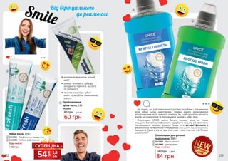 Не секрет, що для повноцінного догляду за зубами і порожниною
рота зубної щітки недостатньо. Фахівці радять користуватися
ополіскувачами після кожного прийому їжі, щоб скоротити кількість
візитів до стоматолога та підтримувати здоров’я зубів і ясен.
Ополіскувачі UNICE мають багато переваг: вони не тільки
знищують бактерії та позбавляють від зубного нальоту, а й ефективно
попереджають запальні процеси. Більш того, активні формули з
рослинними екстрактами і гліцерином захищають від захворювань
пародонта. Свіжа м’ята чи трав’яний смак – який помічник тобі більше
до вподоби?
дебютнаціна
252 253
•	 допомагає видалити зубний
наліт
•	 знижує чутливість зубів до
холодного, гарячого, кислого
та солодкого
•	 зміцнює структуру зубної
емалі та запобігає виникненню
карієсу
3412003
Профілактична
зубна паста, 130 г
60 грн
85 грн 2,0 ББ
90 грн
140 грн
2412001 - Профілактика пародонтозу
2412002 - Глибоке відбілювання
2412003 - М’ятна свіжість
2412004 - Цілющі трави
Зубна паста, 170 г
Ополіскувач для ротової
порожнини, 500 г
Будь-яка за:
1
1
4
4
3
3
2
2
5
5
84 грн
2,8 ББ
СУПЕРЦІНА
грн
54 1,8
ББ
Будь-який за:
 