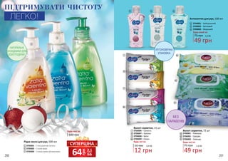 СУПЕРЦІНА
грн
64 2,1
ББ260 261
1
3
2
Рідке мило для рук, 500 мл
3705001 – З екстрактом лотоса
3705002 – З алое вера
3705003 – З морськими мінералами
2
1
3
100 грн
Будь-яке за:
НАТУРАЛЬНІ
СКЛАДНИКИ ДЛЯ
ВСІЄЇ РОДИНИ!
ПІДТРИМУВАТИ ЧИСТОТУ
ЛЕГКО! Антисептик для рук, 100 мл
3704001 – Нейтральний
3704002 – Квітковий
3704003 – Морський
49 грн
1,6 ББ75 грн
Будь-який за:
16 грн
12 грн
0,4 ББ
Вологі серветки, 15 шт
3706006 – Свіжість
3706007 – Тропіки
3706008 – Квіти
3706009 – Океан
Будь-які за:
75 грн
Будь-які за:
Вологі серветки, 72 шт
3706001 – Ромашка
3706002 – Орхідея
3706003 – Лаванда
49 грн
1,6 ББ
5
6
4
45 6
8
7
8
9
10
11
11
12
13
12
13
10
7
9
ЕРГОНОМІЧНА
УПАКОВКА
БЕЗ
ПАРАБЕНІВ
 