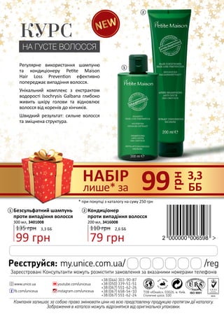 Компанія залишає за собою право змінювати ціни на всю представлену продукцію протягом дії каталогу.
Зображення в каталозі можуть відрізнятися від оригінальної упаковки.
+38 (044) 303-90-87
+38 (050) 339-51-51
+38 (067) 551-62-26
+38 (067) 658-54-10
+38 (067) 551-62-24
youtube.com/uniceua
instagram.com/uniceuafb.com/uniceua
www.unice.ua
ТОВ «Юнайс», 03026, м. Київ,
Столичне шосе, 100
Реєструйся: my.unice.com.ua/ /reg
Зареєстровані Консультанти можуть розмістити замовлення за вказаними номерами телефонів
1
2
грн
99 3,3
ББ
НАБІР
лише* за
Безсульфатний шампунь
проти випадіння волосся
300 мл, 3401008
99 грн
135 грн 3,3 ББ
1 Кондиціонер
проти випадіння волосся
200 мл, 3416008
79 грн
110 грн 2,6 ББ
2
* при покупці з каталогу на суму 250 грн
КУРС
НА ГУСТЕ ВОЛОССЯ
Регулярне використання шампуню
та кондиціонеру Petite Maison
Hair Loss Prevention ефективно
попереджає випадіння волосся.
Унікальний комплекс з екстрактом
водорості Isochrysis Galbana глибоко
живить шкіру голови та відновлює
волосся від коренів до кінчиків.
Швидкий результат: сильне волосся
та зміцнена структура.
 
