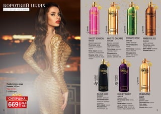 Парфумована вода
Fontela, 100 мл
1 000 грн
Будь-яка за:
КОРОТКИЙ ШЛЯХ
ДО СЕРЦЯ ЧОЛОВІКА
грн
669 22,3
ББ
СУПЕРЦІНА
УНІСЕКСпідходитьдля
чоловіківтажінок
УНІСЕКСпідходитьдля
чоловіківтажінок
WOMAN
WOMAN
WOMAN
WOMAN
WOMAN
3541019
BLACK OUD
Початкова нота:
пелюстки троянди,
мандарин
Нота серця: мускус
Кінцева нота:
листя пачулі, уд
деревні, квіткові деревні, східні
OUD BY NIGHT
Початкова нота: слива,
лимон
Нота серця: конвалія,
квітка жасмину, троянда
Кінцева нота: пачулі, уд,
мускус, кедр, деревні ноти
3541170
SWEET BONBON
Початкова нота:
апельсин, мандарин,
персик
Нота серця: жасмин,
карамель, флердоранж
Кінцева нота: амбра,
гавайське дерево, кедр,
сандал
3541164
деревні, фруктові
PRIVATE ROSE
Початкова нота:
лимон
Нота серця: троянда,
пачулі, жасмин
Кінцева нота:
ваніль, уд, мускус,
деревні ноти
3541165
східні, квіткові
MYSTIC DREAMS
Початкова нота:
свіжі ноти, шафран
Нота серця: жасмин,
троянда, пачулі
Кінцева нота:
мускус, сандалове
дерево, дубовий мох
3541169
деревні, квіткові
AMBER BLISS
Початкова нота:
пачулі, ваніль
Нота серця: троянда
Кінцева нота: уд
3541168
східні, квіткові
8 9
CHARMING
LADY
Початкова нота: кориця
Нота серця:
чорна орхідея
Кінцева нота: сандал
3541163
деревні,східні
 