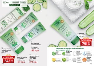 102 103
ПОЖИВНИЙ МІКС
ВІТАМІНІВ
1
2
3
4
5
140 грн
Гель-пілінг
170 мл, 3409002
5
99 грн
135 грн 3,3 ББ
Засіб по догляду
за шкірою обличчя
3 в 1
100 мл, 3409008
Міцелярна вода
з екстрактом огірка
250 мл, 3409007
125 грн
1
89 грн
130 грн 3,0 ББ
Маска для обличчя
125 мл, 3409003
2 Крем для обличчя
з колагеном
100 мл, 3409001
99 грн
135 грн 3,3 ББ
3
4
Натуральні екстракти та косметичні кислоти
для очищення шкіри!
є антиоксидантом,
захищає від сонця,
скорочує пігментацію
та покращує
еластичність шкіри
знімаєзапалення
тапочервоніння,
виявляючи
антисептичнута
антибактеріальнудію
має антиоксидантні,
очищаючі та
протизапальні
властивості
відлущує та відбілює
шкіру, підвищує її
пружність, стягує пори
використовується
для зменшення
зморшок, видалення
пігментних плям,
глибокого очищення
шкіри
омолоджує та
вирівнює шкіру, звужує
пори та зменшує
дрібні зморшки, усуває
запалення
очищає та тонізує
шкіру, зміцнює судини,
виводить токсини та
нормалізує роботу
сальних залоз
ЕКСТРАКТ
ОГІРКА
ЕКСТРАКТ М’ЯТИ
ПЕРЦЕВОЇ
МОЛОЧНА
КИСЛОТА
ГЛІКОЛЕВА
КИСЛОТА
ЛИМОННА
КИСЛОТА
ЯБЛУЧНА
КИСЛОТА
САЛІЦИЛОВА
КИСЛОТА
АСКОРБІНОВА
КИСЛОТА
зволожує
та заспокоює шкіру,
пом’якшує запалення
грн
64 2,1
ББ
СУПЕРЦІНА
грн
79 2,6
ББ
СУПЕРЦІНА
 