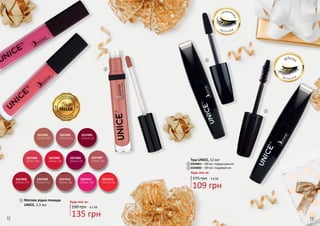 12 13
Матова рідка помада
UNICE, 5,5 мл
Будь-яка за:
190 грн 4,5 ББ
135 грн
3337009
(Unice 21)
3337001
(Unice 10)
3337002
(Unice 11)
3337005
(Unice 14)
3337003
(Unice 12)
3337007
(Unice 16)
3337011
(Unice 19)
3337008
(Unice 17)
3337006
(Unice 15)
3337004
(Unice 13)
3337010
(Unice 18)
3337012
(Unice 20)
1
1
12
2
2
3
3
Туш UNICE, 12 мл
3334001 – Об’єм і підкручування
3334002 – Об’єм і подовження
Будь-яка за:
175 грн 3,6 ББ
109 грн
фіброва
щ іт о чк а
силіконо
ва
щ іт о чк а
13
 