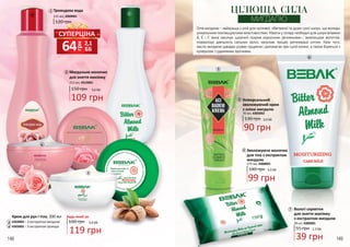 Мигдальне молочко
для зняття макіяжу
215 мл, 4319001
150 грн 3,6 ББ
109 грн
Трояндова вода
215 мл, 4309001
120 грн
1
1
2
3
4
2
148 149
140 грн 3,3 ББ
99 грн
Зволожуюче молочко
для тіла з екстрактом
мигдалю
175 мл, 4308001
6
6
5
7
Універсальний
зволожуючий крем
з олією мигдалю
90 грн
3,0 ББ130 грн
70 мл, 4303002
5
Вологі серветки
для зняття макіяжу
з екстрактом мигдалю
55 грн 1,3 ББ
39 грн
20 шт, 4306001
7
Олія мигдалю - найкраща з олій для чутливої, обвітреної та дуже сухої шкіри, що володіє
унікальними пом’якшуючими властивостями. Маючи у складі необхідні для шкіри вітаміни
А, Е і F, вона насичує шкірний покрив корисними речовинами і живлющою вологою,
нормалізує діяльність сальних залоз, запускає процес регенерації клітин. Крім того,
масло мигдалю швидко усуває лущення і допомагає при сухій екземі, а також бореться з
куперозом і судинними зірочками.
ЦІЛЮЩА СИЛА
МИГДАЛЮ
грн
64 2,1
ББ
СУПЕРЦІНА
160 грн 4,0 ББ
119 грн
Будь-який за:Крем для рук і тіла, 200 мл
4303003 – З екстрактом мигдалю
4303005 – З екстрактом троянди
3
4
 