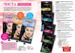 156 157
60 грн
45 грн
1,5 ББ
Будь-яка за:
2
3
1
Маска-плівка
для обличчя, 18 мл
4109010 – Розгладжуюча
4109011 – Очищаюча
4109012 – Зволожуюча
ЛЮБОВ
Маска для обличчя
Mаrion Spa, 7,5 мл
грн
19 0,6
ББ
СУПЕРЦІНА
Не встигаєш збігати в салон або
навести красу між відвідинами гостей?
Швидка косметична допомога вже тут!
Експрес-маска миттєво впорається зі
слідами втоми і недосипання: підтягне і
розгладить шкіру, а твоє обличчя скоро
знов засвітиться свіжістю.
длякомбінованої,жирноїта
схильноїдоакнешкіридлязрілоїшкіри35+длявсіхтипівшкіри
длявсіхтипівшкіри
Екстракти
ананаса та
персика прекрасно
очищають та
освіжають
шкіру.
Екстракт
гібіскуса, олія
Моной та
Hydro Complex
зволожують шкіру,
роблячи її більш
еластичною.
Екстракти
вишні та абрикосу
ефективно
розгладжують
дрібні зморшки
та підтягують
шкіру.
1
2
3
Ароматні фруктові маски-плівки миттєво очищають пори, вбираючи у
себе надлишок шкірного жиру та видаляючи мертві клітини шкіри та
інші забруднення. Вони прекрасно підтягують та живлять, залишаючи
обличчя бездоганно гладеньким, а шкіру – м’якою та оксамитовою.
ЧИСТА
7
4
6
5
4109005 – Зігріваюча-очищаюча
4109006 – Регенеруюча
4109007 – Миттєвий ліфтинг
4109008 – Поживно-зволожуюча7
35 грн
Будь-яка за:
4
5
6
ЗІГРІВАЮЧА-ОЧИЩАЮЧА МАСКА ДЛЯ ОБЛИЧЧЯ
4109005
•	 ретельно очищає шкіру, м’яко зігріває та розгладжує
•	 вулканічна глина позбавляє пори від забруднень
та надлишку шкірного жиру
•	 провітамін В5 попереджає надмірний кератоз
епідермісу, забезпечує оптимальне зволоження,
заспокоює та пом’якшує подразнення
МАСКА ДЛЯ ОБЛИЧЧЯ МИТТЄВИЙ ЛІФТИНГ
4109007
•	 ефективно бореться зі зморшками
та відновлює шкіру
•	 гіалуронова кислота глибоко зволожує
шкіру та підвищує її еластичність
•	 екстракт вишні розгладжує дрібні
зморшки, підтягує та зміцнює шкіру
•	 ментол дає відчуття свіжості та оновлення
ПОЖИВНО-ЗВОЛОЖУЮЧА МАСКА ДЛЯ ОБЛИЧЧЯ
4109008
•	 прекрасно живить та насичує шкіру
вологою, відновлює її пружність
•	 екстракт меду пом’якшує шкіру, надаючи
їй шовковисту гладкість
•	 олія солодкого мигдалю заспокоює шкіру,
заповнює нестачу ліпідів, зміцнюючи її
природну захисну функцію
РЕГЕНЕРУЮЧА ТА ПІДВИЩУЮЧА ПРУЖНІСТЬ МАСКА
4109006
•	 регенерує та підвищує пружність шкіри
•	 коензим Q10 розгладжує мімічні зморшки
та попереджає появу нових
•	 вітамін С покращує колір та уповільнює
процес старіння шкіри
•	 вітамін Е нейтралізує шкідливу дію вільних
радикалів та чудово зволожує шкіру,
роблячи її більш еластичною
 