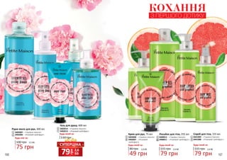 166 167
2
3
5
1
Рідке мило для рук, 300 мл
3405007 – «Чарівна півонія»
3405006 – «Рожевий грейпфрут»
Будь-яке за:
100 грн
75 грн
2,5 ББ
1
6 Крем для рук, 75 мл
3403008 – «Чарівна півонія»
3403007 – «Рожевий
грейпфрут»
80 грн
49 грн
1,6 ББ
Будь-який за:
3
8
КОХАННЯ
З ПЕРШОГО ДОТИКУ
4
6
7
9
Лосьйон для тіла, 255 мл
3408012 – «Чарівна півонія»
3408011 – «Рожевий грейпфрут»
115 грн
79 грн
2,6 ББ
Будь-який за:
4
9
8
10
Спрей для тіла, 155 мл
3441009 – «Чарівна півонія»
3441008 – «Рожевий грейпфрут»
115 грн
79 грн
2,6 ББ
Будь-який за:
5
10
грн
79 2,6
ББ
СУПЕРЦІНА
130 грн
Будь-який за:
Гель для душу, 400 мл
3402014 – «Чарівна півонія»
3402013 – «Рожевий грейпфрут»
2
7
 