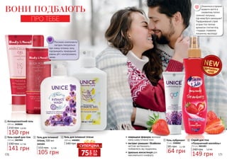170 171
ВОНИ ПОДБАЮТЬ
ПРО ТЕБЕ
1
3
2
1 Антицелюлітний гель
200 мл, 3408006
210 грн 5,0 ББ
150 грн
5
6
4
Гель для інтимної
гігієни, 500 мл
3405004
155 грн 3,5 ББ
105 грн
3
85 грн 2,1 ББ
64 грн
5 Гель-лубрикант
75 мл, 2308002
400 мл, 4404001
140 грн
Гель для інтимної гігієни4
Рослинні компоненти
лагідно піклуються
про ніжну інтимну зону,
підтримують природний
рівень pH і контролюють
запах.
Гель-скраб для тіла
250 мл, 3407003
190 грн 4,7 ББ
141 грн
2
грн
75 2,5
ББ
СУПЕРЦІНА
дебютнаціна
•	 покращена формула зволожує
ніжну шкіру інтимної зони
•	 екстракт ромашки і бісаболол
миттєво заспокоюють і
позбавляють від подразнень
•	 ідеальна консистенція для
максимального комфорту
Опинитися в приємні
моменти життя в
соковитому полоні
сонячної полуниці…
Що може бути смачнішим?
Парфумований спрей
огорне тіло теплим
ароматом стиглих ягід
і подарує справжню
полуничну насолоду!
6
240 грн 5,0 ББ
149 грн
Спрей для тіла
«Полуничний коктейль»
250 мл, 4841001
 