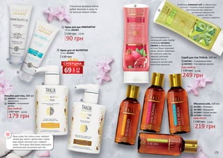 174 175
Якщо шкіра тіла сильно сохне, приймай
теплий душ замість гарячих ванн: гаряча
вода змиває захисний шар з поверхні
шкіри. Після душу обов’язково користуйся
зволожуючими лосьйонами для тіла.
Лосьйон для тіла, 300 мл
Будь-який за:
179 грн
240 грн 6,0 ББ
3608003 – Інтенсивне
зволоження
3608004 – Інтенсивний
догляд
Спеціальна формула кремів
добре проникає в шкіру та
не залишає жирної плівки.
Крем для ніг NUTRITIVE
75 мл, 3610001
130 грн
1
2
4
3
1
2
3
4
Крем для рук INNOVATIVE
130 грн
90 грн
3,0 ББ
75 мл, 3603001
219 грн
7,3 ББ
Масажна олія, 150 мл
290 грн
Будь-яка за:
3613001 – Розмарин
3613002 – Макадамія
3613003 – Рисові висівки
3613004 – Жожоба
7
8
9
10
5
6
7
8
9
10
грн
69 2,3
ББ
СУПЕРЦІНА
Скраб для тіла THALIA, 200 мл
249 грн
330 грн 8,3 ББ
3607001 – З оливковою олією
3607002 – З екстрактом граната6
5
Будь-який за:
Для омолодження та
пом’якшення шкіри спробуй
комбінацію екстракту
граната та абрикосових
кісточок! Гранат насичений
калієм, залізом і вітамінами:
він захистить шкіру від
інфекцій, допоможе
підтягнути тіло та
покращить настрій своїм
енергійним ароматом.
Комбінація оливкової олії та абрикосових
кісточок – подвійна порція живлення!
Насолоджуйся вау-ефектом:
доглянутою бархатистою
шкірою, якої так і
хочеться торкатися.
 