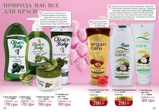 202 203
Гель для душу
120 грн
79 грн
2,6 ББ
300 мл, 3002002
1
2
1
3
Крем для рук і тіла
130 грн
99 грн
3,3 ББ
150 мл, 3003002
3
Лосьйон для
рук і тіла
130 грн
99 грн
3,3 ББ
200 мл, 3008002
4
70 грн
2,3 ББ
Рідке мило
100 грн
400 мл, 3005001
2
64
7
5
З давніх часів оливкову олію
використовували для догляду за
шкірою обличчя та тіла, а також за
волоссям. В наші дні вона користується
не меншою популярністю серед жінок
будь-якого віку, з будь-яким типом шкіри.
Лосьйон для рук і тіла
140 грн
200 мл, 3008001
5 Кондиціонер для волосся
130 грн
400 мл, 3016005
6 7 Лосьйон для
рук і тіла
120 грн
89 грн
3,0 ББ
206 мл, 3008003
Завдяки вмісту корисних речовин (лауринової, гіалуронової,
пальмітинової, каприлової, олеїнової, капринової, стеаринової,
ліноленової, арахідонової, капрової кислот) кокосова олія
є одним із найкращих живильних і захисних засобів для догляду
за шкірою і волоссям. Вона чудово зволожує та розгладжує
шкіру, підвищуючи її загальний тонус, тому вважається ідеальним
компонентом антивікової косметики.
Цілюща арганова
олія чудово живить
і зволожує шкіру.
79
грн
2,6
ББ
СУПЕРЦІНА
79
грн
2,6
ББ
СУПЕРЦІНА
ПРИРОДА МАЄ ВСЕ
ДЛЯ КРАСИ
ОСТ
АННІЙ Р
АЗ
В
КАТАЛО
ЗІ
 