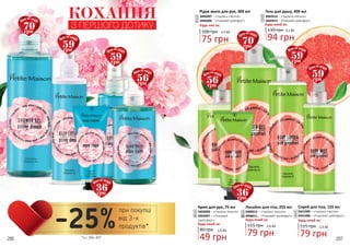 206 207
2
3
5
1
Рідке мило для рук, 300 мл
3405007 – «Чарівна півонія»
3405006 – «Рожевий грейпфрут»
Будь-яке за:
100 грн
75 грн
2,5 ББ
1
6
Крем для рук, 75 мл
3403008 – «Чарівна півонія»
3403007 – «Рожевий
грейпфрут»
80 грн
49 грн
1,6 ББ
Будь-який за:
3
8
КОХАННЯ
З ПЕРШОГО ДОТИКУ
4
6
7
9
Лосьйон для тіла, 255 мл
3408012 – «Чарівна півонія»
3408011 – «Рожевий грейпфрут»
115 грн
79 грн
2,6 ББ
Будь-який за:
4
9
8
10
Спрей для тіла, 155 мл
3441009 – «Чарівна півонія»
3441008 – «Рожевий грейпфрут»
115 грн
79 грн
2,6 ББ
Будь-який за:
5
10
70грн
Ціна по акції:
70грн
Ціна по акції:
59грн
Ціна по акції:
59грн
Ціна по акції:
36грн
Ціна по акції:
36грн
Ціна по акції:
56грн
Ціна по акції:
56грн
Ціна по акції:
59грн
Ціна по акції:
59грн
Ціна по акції:
Будь-який за:
Гель для душу, 400 мл
3402014 – «Чарівна півонія»
3402013 – «Рожевий грейпфрут»
2
7
130 грн
94 грн
3,1 ББ
*зі с. 204-207
при покупці
від 3-х
продуктів*-25%
 
