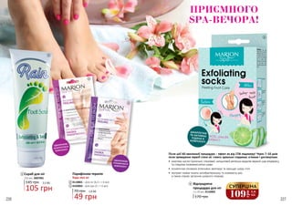 226 227
ОДНОРАЗОВІ
ШКАРПЕТКИ В
КОМПЛЕКТІ
ОДНОРАЗОВІ
РУКАВИЧКИ В
КОМПЛЕКТІ
ШКАРПЕТКИ
ТА АКТИВНА
РІДИНА В
КОМПЛЕКТІ
Після цієї 60-хвилинної процедури - ефект як від СПА педикюру! Через 7-10 днів
після проведення терапії стопи ніг стають ідеально гладкими, м’якими і доглянутими.
•	 комплекс кислот (молочної, гліколевої, саліцилової) ретельно видаляє верхній шар епідермісу
та стимулює оновлення клітин шкіри
•	 косметична сечовина інтенсивно зволожує та захищає шкіру стоп
•	 екстракт лайма чинить антибактеріальну та освіжаючу дію,
а також сприяє загоєнню шкірного покриву
4
170 грн
Відлущуюча
процедура для ніг
2 х 20 мл, 4110002
4
1
105 грн
3,5 ББ
Скраб для ніг
145 грн
250 мл, 3007001
2
3
Парафінова терапія
Будь-яка за:
70 грн 1,6 ББ
49 грн
4110001 – Для ніг (6,5 г + 6 мл)
4103002 – Для рук (5 г + 6 мл)
1
2
3
109
грн
3,6
ББ
СУПЕРЦІНА
ПРИЄМНОГО
SPA-ВЕЧОРА!
 