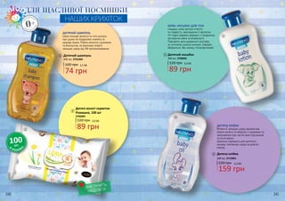 Дитячий шампунь
100 грн
300 мл, 3701004
120 грн
Дитячі вологі серветки
Ромашка, 100 шт
3706005
240 241
1
2
2
1
ЗНА
РОДЖЕНН
Я
0+З
НАРОДЖЕ
ННЯ
ДЛЯ ЩАСЛИВОЇ ПОСМІШКИ
НАШИХ КРИХІТОК
ДИТЯЧИЙ ШАМПУНЬ
ніжно очищає волосся та тіло дитини,
при цьому не подразнює оченята та
казково пахне. Робить волосся слухняним
та блискучим, не викликає алергії,
захищає шкіру від УФ-випромінювання.
В
УПАКОВ
ЦІ
100шт.
ВИСТАЧИТЬ
НАДОВГО!
БЕЙБІ-ЛОСЬЙОН ДЛЯ ТІЛА
подарує шкірі дитини м’якість
та гладкість, зволожуючи її протягом
24 годин завдяки формулі з гліцерином,
екстрактом вівса та вітаміном Е.
Підходить для щоденного догляду
за чуттєвою шкірою малюка. Швидко
вбирається, без запаху, гіпоалергенний.
Дитячий лосьйон
300 мл, 3708001
120 грн
Дитяча олійка
300 мл, 3713001
159 грн
220 грн 5,3 ББ
ДИТЯЧА ОЛІЙКА
Вітамін Е захищає шкіру малюка від
втрати вологи та зберігає її здоровою та
зволоженою при частій зміні підгузників
та після ванни.
Ідеально підходить для дитячого
масажу, пом’якшує шкіру на довгий
період.
3
3
4
4
74 грн
2,5 ББ
89 грн
3,0 ББ
89 грн
3,0 ББ
 