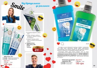 Не секрет, що для повноцінного догляду за зубами і порожниною
рота зубної щітки недостатньо. Фахівці радять користуватися
ополіскувачами після кожного прийому їжі, щоб скоротити кількість
візитів до стоматолога та підтримувати здоров’я зубів і ясен.
Ополіскувачі UNICE мають багато переваг: вони не тільки
знищують бактерії та позбавляють від зубного нальоту, а й ефективно
попереджають запальні процеси. Більш того, активні формули з
рослинними екстрактами і гліцерином захищають від захворювань
пародонта. Свіжа м’ята чи трав’яний смак – який помічник тобі більше
до вподоби?
49
грн
1,6
ББ
СУПЕРЦІНА
248 249
•	 допомагає видалити зубний
наліт
•	 знижує чутливість зубів до
холодного, гарячого, кислого
та солодкого
•	 зміцнює структуру зубної
емалі та запобігає виникненню
карієсу
3412003
Профілактична
зубна паста, 130 г
90 грн
95 грн
2412001 - Профілактика пародонтозу
2412002 - Глибоке відбілювання
Зубна паста, 170 г
Будь-яка за:
1
1
3
3
2
2
248 249
4
2412003 - М’ятна свіжість
2412004 - Цілющі трави
Ополіскувач для ротової
порожнини, 500 г
4
5
5
69 грн
2,3 ББ
140 грн
99 грн
3,3 ББ
Будь-який за:
 