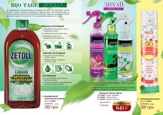 Це універсальний концентрований дезінфікуючий засіб, що ефективно знищує
бактерії і грибки. Антисептик забезпечує надійний захист від мікроорганізмів, які
можуть викликати інфекції та захворювання. Використовується для надання першої
допомоги, медичної та особистої гігієни, дезінфекції поверхонь та тканин.
МЕДИЧНЕ ЗАСТОСУВАННЯ
•	 знезараження при ранах, порізах,
подряпинах, укусах
•	 приймання антисептичних ванн
•	 дезінфекція медичного
обладнання та інструментів
Дезінфікуючий
засіб-антисептик Zetoll
89 грн
120 грн 3,0 ББ
500 мл, 3726005
ПОБУТОВЕ ЗАСТОСУВАННЯ
•	 прання постільної білизни,
речей і тканин
•	 обробка підлоги, санвузлів
та стічних труб
ЗАСТЕРЕЖЕННЯ
•	 не застосовувати при екземних
ураженнях шкіри
•	 не використовувати в нерозведеному
вигляді у великих обсягах
ЩО ТАКЕ ZETOLL?
1
1
2
3
4
5
5 Нейтралізатор запахів
89 грн
120 грн 3,0 ББ
300 мл, 2126002
БЕЗПЕЧНИЙ
ДЛЯ СВІЙСЬКИХ
ТВАРИН
2
3
4
Освіжувач повітря, 400 мл
3726001 – Гранат і грейпфрут
3726002 – Лісова Свіжість
3726003 – Жасмин і бергамот
135 грн
Будь-який за:
•	 освіжувач повітря наповнить будинок, офіс або машину
приємним ароматом
•	 склад засобу не маскує неприємні запахи більш сильним
ароматом, а видаляє їх на молекулярному рівні
ДИХАЙ
СВІЖІСТЮ
84
грн
2,8
ББ
СУПЕРЦІНА
262 263
 