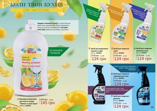 БЕЗДОГАННИЙ ЗОВНІШНІЙ
ВИГЛЯД ТВОЄЇ КУХНІ!
ВІДМІННО ОЧИЩАЄ ВІД
БУДЬ-ЯКОГО БРУДУ НА
КУХНІ І У ВАННІЙ.
ОЧИЩАЄ ТА ПОЛІРУЄ ДО ПЕРВИННОГО
БЛИСКУ – ПОСУД ЗАВЖДИ ЯК
НОВЕНЬКИЙ!
ЯКІСНО ВИДАЛЯЄ НАВІТЬ СТІЙКІ
ЗАБРУДНЕННЯ ТА ДАВНО ПРИГОРІЛИЙ
ЖИР!
БЕЗ ФОСФАТІВ
І ПАРАБЕНІВ
ТВІЙ ХОЛОДИЛЬНИК ТАКОЖ
ПОТРЕБУЄ НАДІЙНОГО
ЗАСОБУ ОСОБИСТОЇГІГІЄНИ.
1
Бальзам-концентрат
для миття посуду
“Лимон та алое вера” 145 грн
200 грн 4,8 ББ
1000 мл, 3828004
1
2 3 4
Засіб для видалення
накипу та іржі
124 грн
170 грн 4,1 ББ
2
650 мл, 3828005
3 Засіб для чищення
кухні
124 грн
170 грн 4,1 ББ
650 мл, 3828006
КОЛИ ТВОЯ КУХНЯ
СЯЄ ЧИСТОТОЮ
268 269
5
6
4 Засіб для чищення
холодильника
124 грн
170 грн 4,1 ББ
650 мл, 3828007
5 Засіб для чищення
духовок
124 грн
170 грн 4,1 ББ
650 мл, 3828008
6 Засіб для чищення
нержавіючої сталі
124 грн
170 грн 4,1 ББ
650 мл, 3828009
Завдяки лимонної есенції у складі бальзам
ефективно видаляє жир і бруд, відмиваючи
посуд до блиску! А натуральний екстракт
алое вера дбайливо доглядає за ручками.
 