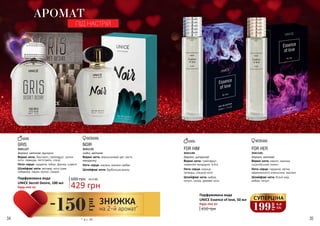 34 35
Будь-яка за:
Парфумована вода
UNICE Essence of love, 50 мл
Будь-яка за:
Парфумована вода
UNICE Secret Desire, 100 мл
FOR HIM
Верхні ноти: грейпфрут,
червоний мандарин, м'ята
Ноти серця: кориця,
троянда, спецієві ноти
Шлейфові ноти: амбра,
пачулі, шкіра, деревні ноти
3541144
деревні, цитрусові
FOR HER
Верхні ноти: неролі, малина,
сицилійський лимон
Ноти серця: гарденія, квітка
африканского апельсина, жасмин
Шлейфові ноти: білий мед,
амбра, пачулі
3541145
деревні, квіткові
410 грн
NOIR
Верхні ноти: апельсиновий цвіт, листя
мандарину
Ноти серця: жасмин, жасмин самбак
Шлейфові ноти: бурбонська ваніль
східні, квіткові
GRIS
Верхні ноти: бергамот, грейпфрут, зелені
ноти, лаванда, петітгрейн, спеції
Ноти серця: гарденія, імбир, фіалка, шавлія
Шлейфові ноти: ветивер, нота гуаяк,
лабданум, ладан, мускус, сандал
деревні, квіткові, мускусні
АРОМАТ
ПІД НАСТРІЙ
600 грн
429 грн
14,3 ББ
35411253541127
199
грн
6,6
ББ
СУПЕРЦІНА
* зі с. 34
-150
грн
ЗНИЖКА
на 2-й аромат*
 