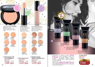 2742481 10
Fair
2742272 02
Ivory
2742482 20
Fair light
2742483 30
Light
2742484 40
Light medium
2742291
01 Fair Ivory
2742486
20 Light
2742485
10 Fair Light
2742293
03 Rose
2742292
02 Ivory
2742282 02
Ivory
2742287 04
Medium Beige
2742283 03
Light Beige
Ідеальний засіб для маскування
дефектів під очима!
Відмінно заповнює зморшки,
підвищує насиченість і стійкість
тіней.
Чудово приховує недоліки і
темні кола під очима. Легка
кремова текстура, дуже
пластична та абсолютно не
відчутна на шкірі.
Зручний консилер
не тільки маскує, а й
доглядає! Бездоганний
тон на весь день та
захист обличчя від
передчасного старіння.
3,6 ББ
Коректор для очей
FULL COVERAGE, 4 г
109 грн
150 грн
Будь-який за:
1
Консилер-стік, 5,3 г
119 грн
4,0 ББ
Будь-який за:
160 грн
2
Рідкий консилер
PERFECT COVERAGE, 6 мл
119 грн
4,0 ББ
Будь-який за:
160 грн
3
ІДЕАЛЬНИЙ
ЗАСІБ ДЛЯ
МАСКУВАННЯ
ДЕФЕКТІВ
ПІД ОЧИМА
ВПЕВНЕНІСТЬ В
БЕЗДОГАННОМУ
ТОНІ НА ВЕСЬ
ДЕНЬ
ЛЕГКА
ТЕКСТУРА,
ДУЖЕ ПЛАСТИЧНА
ТА АБСОЛЮТНО
НЕ ВІДЧУТНА НА
ШКІРІ
SPF
15
2742491 CC01
2742492 CC02
2742493 CC03
2742494 C04
Користуватися СС кремом не тільки ПРИЄМНО
завдяки його ніжній зволожуючій текстурі, але
Й ВИГІДНО: він замінить відразу 6 засобів у
косметичці - омолоджуючу сироватку, праймер,
консилер, тональний засіб, а також зволожуючий
і сонцезахисний креми.
Здорова, свіжа і молода шкіра у будь-якому віці за
лічені секунди? УНІКАЛЬНІ СС КРЕМИ З SPF 15 на
основі мікрокапсулевої технології легко впораються
з цим нелегким завданням!
330 грн
Будь-який за:
CC крем, 35 мл
Поверне молодість та здоровий
вигляд шкірі з сіруватим або
зеленуватим відтінком
Гладенька чиста
шкіра без почервонінь
і прищів
Для корекції блідої
або жовтуватої шкіри
Обличчя зі складними
недоліками? Він швидко
це виправить!
189
грн
6,3
ББ
СУПЕРЦІНА
1 2 3
58 59
 