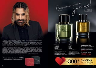 8 98 9
AMOR
Верхні ноти: фруктовий мікс,
квітковий букет
Ноти серця: жасмин, кедр
Шлейфові ноти: мускус, ваніль
3541304
квіткові, фруктові
MIO
Верхні ноти: бергамот
Ноти серця: жасмин, кедр
Шлейфові ноти: бобровий
мускус, деревина
3541305
цитрусові, деревні
Парфумована вода
by Amador Lopez, 100 мл
1 100 грн
799 грн
26,6 ББ
3541304 – Amor для жінок
3541305 – Mio для чоловіків
Відомий співак, хореограф і шоумен Амадор Лопес презентує серію авторських
парфумів для жінок та чоловіків Amor Mio:
«Справжнє кохання – це нестримне, жагуче полум’я, яке здатне давати життя, сили
та натхнення. Воно може штовхати на божевільні вчинки, обпалювати або навпаки –
зігрівати теплом. Однак, аби запалити полум’я, потрібна іскра – маленька, ледь помітна
іскринка, з якої народиться бажання, а з нього – любов.
Гадаю, що кожен погодиться: запах і є тим основним індикатором, який миттєво
приваблює чоловіка до жінки, а жінці відразу дає зрозуміти, що саме цей чоловік і є її
обранець. Тому я вирішив створити серію із двох парфумів, які ідеально доповнюють
один одного. Amor – стійкий та водночас ніжний аромат з нотками екзотичних фруктів
для неї, Mio – хвилюючий парфум з цитрусово-деревними нотами для мужніх і сильних.
Amor Mio – «Моя любов», що здатна запалювати серця.
Моє ім‘я означає “закоханий”, тому я точно впевнений, що Кохання має запах!»
Ваш зачарований коханням АМАДОР,
Латиноамериканець з українською душею
Будь-яка за:
* зі с. 9
-300
грн
ЗНИЖКА
на 2-й продукт*
 