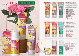 154 155
ДОТИК ДОСКОНАЛОСТІ
Скраб для обличчя, 75 мл
3609007 – Освіжаючий
«Арган і білий мускус»
3609010 – Зволожуючий
«Гамамеліс і ваніль»
3609011 – Нормалізуючий
«Ісландський мох і вербена»
•	ексклюзивні формули ідеально
піклуються про різні типи шкіри
•	натуральні екстракти забезпечують
ретельний догляд за обличчям
•	делікатно видаляють верхній шар
епідермісу
•	ваніль швидко відновлює
•	екстракт гамамелісу живить
•	олії ши та аргани зволожують
•	аромат білого мускусу освіжає
•	ісландський мох і вербена
відмінно доглядають і
захищають шкіру рук
Крем для рук, 75 мл
3603002 – Освіжаючий
3609012 – Зволожуючий
3609013 – Нормалізуючий
1
2
3
4
5
6
130 грн
90 грн
3,0 ББ1 2 3
54 6
7
8 9
Будь-який за:
520 грн
389 грн
13,0 ББ
Денний крем для обличчя
THALIA з SPF 15, 50 мл
3609003 – Для нормальної шкіри
3609008 – Для сухої шкіри
3609009 – Для жирної шкіри
7
8
9
Будь-який за:
90 грн
3,0 ББ130 грн
Будь-який за:
 