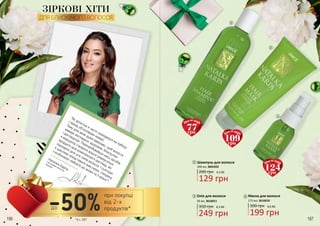 186 187
“Як артистка я часто знаходжуся на публіці
і перед об’єктивами камер!
Тому для мене дуже важливо, щоб волосся
завжди виглядало здоровим, блискучим
і доглянутим. Перепробувавши масу засобів,
я вирішила створити власні універсальні
продукти для комплексного догляду, які
підходять для усіх типів волосся. І сьогодні
я щаслива представити вам серію, створену
з особливою любов’ю до жінки та її краси”!
Наталка Карпа,
Заслужена артистка
України
186 187
1
2
3
ЗІРКОВІ ХІТИ
ДЛЯ БЛИСКУЧОГО ВОЛОССЯ
50 мл, 3616011
Олія для волосся
350 грн 8,3 ББ
249 грн
3
175 мл, 3616010
Маска для волосся
300 грн 6,6 ББ
199 грн
2
200 грн 4,3 ББ
129 грн
200 мл, 3601022
Шампунь для волосся1
77грн
Ціна по акції:
109грн
Ціна по акції:
124грн
Ціна по акції:
при покупці
від 2-х
продуктів*до-50%*зі с. 187
 