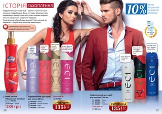 4823005 – Snoop
4823006 – Bulls
4823007 – Time Out
Парфумований део-спрей
для чоловіків, 200 мл
Будь-який за:
диня, малина,
лимон, ірис,
пачулі
морська вода,
м'ята, герань,
табак, амбра
СУПЕРЦІНА
135
грн
4,5
ББ
морські ноти,
грейпфрут,
дубовий мох,
лавр
2
6
1
230 грн
7
6
8
3
СУПЕРЦІНА
135
грн
4,5
ББ
230 грн
Будь-який за:Парфумований део-спрей
для жінок, 200 мл
4823002 – Infinity
4823003 – Intense Emotion
4823008 – Angel
4823009 – Pink Sweet
3
2
4
5
4
5
7
8
Парфумовані део-спреї ЄС1 – ідеальні супутники для
активних та драйвових. Вони не тільки вбережуть від
неприємного запаху і слідів поту, але й надовго огорнуть
легкими ароматами справжніх парфумів.
Тонкі фруктові або вабливо деревні? Ніжні квіткові чи
акватичні? Обирай свою унікальну композицію!
ІСТОРІЯ ЗАХОПЛЕННЯ
1 Спрей для тіла
«Полуничний коктейль»
250 мл, 4841001
189 грн
6,3 ББ260 грн
ВИСОКА
КОНЦЕНТРАЦІЯ
ПАРФУМЕРНОЇ
КОМПОЗИЦІЇ
Парфумований спрей огорне тіло
теплим ароматом стиглих ягід і подарує
справжню полуничну насолоду!
деталі на
с. 209
226 227
зелень, малина,
персик, троянда,
жасмин, сандал
груша,
жасмин,
ваніль,
праліне
листя чаю,
півонія,
петітгрейн,
мускус
імбир, амбра
жасмин,
мандарин,
ваніль
 