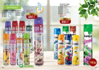 5 8
Освіжувач повітря
Garden, 300 мл
21
1213
10
11
12
13
14
15
16
11
3 4
95 грн
Освіжувач повітря Garden, 400 мл
4826002 – Квітковий букет
4826003 – Малина
4826005 – Жасмин
4826006 – Ківі
4826008 – Бузок
1
2
3
5
6
4
4826011 – Троянда
4826012 – Полуниця
4826014 – Ваніль
4826015 – Фіалка9
7
8
СТІЙКІ ТА ПРИЄМНІ
АРОМАТИ
ЗАТИШКУ
6 7
9
10
1415
16
95 грн
Будь-який за:
Будь-який за:
4826016 – Морозна свіжість
4826017 – Лимон
4826018 – Тутті-Фрутті
4826019 – Апельсин
4826020 – Анти-табак
4826021 – Лісова свіжість
4826022 – Бузок
деталі на
с. 209
49
грн
1,6
ББ
СУПЕРЦІНА
49
грн
1,6
ББ
СУПЕРЦІНА
230 231
 