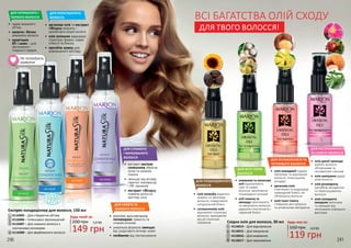 Будь-яка за:
160 грн
119 грн
4,0 ББ
1
2
3
4
5
6
7
8
Не потребують
змивання
Східна олія для волосся, 30 мл
4116014 – Для відновлення
4116015 – Для зміцнення
4116016 – Для живлення
4116017 – Для зволоження
5
6
7
8
• 	арганова олія та екстракт
гібіскусу живлять і
запобігають втраті вологи
• 	олія волошки відроджує
структуру прядок, надає
м’якості та блиску
• 	протеїни шовку для
довершеного вигляду
ДЛЯ ПЕРЕСУШЕНОГО
ВОЛОССЯ
ДЛЯ СУХОГО ТА
ЛАМКОГО ВОЛОССЯ
• 	комплекс мультивітамінів
попереджає ламкість та
січення кінчиків
• 	унікальна формула захищає
від шкідливого впливу ззовні
• 	позбавляє від лектризування
ДЛЯ НЕПИШНОГО І
ТОНКОГО ВОЛОССЯ
• 	надає видимого
об’єму
• 	колаген і біотин
зміцнюють волосся
• 	провітамін
В5 і шовк – для
зволоження і
гладкості прядок
ДЛЯ СЛАБКОГО
І ФАРБОВАНОГО
ВОЛОССЯ
• 	екстракт насіння
соняшника зберігає
колір та зміцнює
локони
• 	захищає від впливу
гарячих температур
і УФ-променів
• 	екстракт гібіскусу
поверне волоссю
життєву силу
•	 олія жожоба відмінно
живить та зволожує
волосся, повертаючи
натуральний блиск
•	 соняшникова олія
відновлює структуру
волосся, захищаючи
від дії сонячних
променів
•	 олія макадамії чудово
зволожує та відновлює
волосся, полегшуючи
укладку
•	 арганова олія
пом’якшує та відроджує
природний блиск, не
обтяжуючи волосся
•	 олія іланг-ілангу
стимулює ріст волосся
та уповільнює випадіння
•	 оливкова та кокосова
олії відновлюють
сухе та ламке
волосся, включаючи
пошкоджені кінчики
•	 олії таману та
авокадо зволожують
та зміцнюють волосся,
даруючи пластичність і
чарівний блиск
•	 олія дикої троянди
робить волосся
об’ємнішим та
оксамитово-сяючим
•	 олія шипшини дарує
еластичність
•	 олія розмарину
запобігає випадінню
та пересушуванню
волосся
•	 олія солодкого
мигдалю зволожує
та захищає від
негативних зовнішніх
факторів
240 241
149 грн
5,0 ББ
Будь-який за:
200 грн
Експрес-кондиціонер для волосся, 150 мл
4116005 – Для створення об’єму
4116006 – Інтенсивно зволожуючий
4116007 – Для ламкого волосся з
посіченими кінчиками
4116008 – Для фарбованого волосся
1
2
3
4
ДЛЯ ПОШКОДЖЕНОГО
ВОЛОССЯ
ДЛЯ ВСІХ ТИПІВ
ВОЛОССЯ
ДЛЯ ОСЛАБЛЕНОГО ТА
ЧУТЛИВОГО ВОЛОССЯ
ДЛЯ НЕСЛУХНЯНОГО
ТА СУХОГО ВОЛОССЯ
ВСІ БАГАТСТВА ОЛІЙ СХОДУ
ДЛЯ ТВОГО ВОЛОССЯ!
 