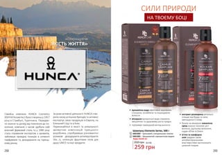 268 269
•	 екстракт розмарину ретельно
очищає від бруду та лупи,
зменшуючи її появу
•	 багата на мінерали океанічна
грязь значно посилює ріст
волосся, ущільнює волосини,
надає об’єм та блиск
•	 м’ята та камфорна
олія завдяки своїм
антибактеріальними
властивостями заспокоюють
шкірний покрив
СИЛИ ПРИРОДИ
НА ТВОЄМУ БОЦІ
•	 вулканічна вода ефективно відновлює
стоншене, ослаблене та пошкоджене
волосся
•	 мінерали вулканічної води сприяють
зміцненню та здоровому росту прядок
•	 підтримує природний вигляд волосся
2
1
Шампунь Elements Series, 500 г
4401004 – Грязьовий з натуральною глиною1
4401005 – Зміцнюючий з вулканічною водою2
350 грн 8,6 ББ
259 грн
Сімейна компанія HUNCA Cosmetics
(ХУНЧА Косметікс) була створена у 1957
році в Стамбулі, Туреччина. Передаю-
чи знання та досвід від покоління до по-
коління, компанія з часом здобула свій
власний фірмовий стиль та у 1980 році
стала справжнім експертом з ароматів,
зайнявши провідну позицію в сегменті
парфумерія та дезодоранти на турець-
кому ринку.
За роки активної діяльності HUNCA ство-
рила низку успішних брендів та активно
експортує свою продукцію в Європу, на
Близький Схід та в Азію.
Переконайтеся в якості та унікальності
ароматних композицій турецького
виробника, спробувавши різноманітні
роликові дезодоранти-антиперспіранти
She…is, колекцію фруктових гелів для
душу UNICE та інші продукти.
«Покращуючи
ЯКІСТЬ ЖИТТЯ»
Будь-який за:
 