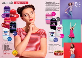 272 273
ТА
П
АРАБЕ
Н
ІВ
Б
ЕЗ СПИР
ТУ
ФРУКТИ
КВІТИ
ДЕРЕВИНА
2
3
4
ЧЕРВОНІ
ФРУКТИ
БІЛІ КВІТИ
ВАНІЛЬ
КІВІ
АЙВА
ШОКОЛАД
ІРИС
9
6
8
9
5
ФРУКТИ
ФРЕЗІЯ
САНДАЛ
ФРУКТИ
ВАНІЛЬ
МУСКУС
1
ОБИРАЙ
Будь-який за:
100 грн
НАСТРІЙ!
ФРУКТИ
КВІТИ
СВІЖІ
НОТИ
Роликовий дезодорант-
антиперспірант She…is, 40 мл
7
6
8
9
4423002 – Pretty
4423003 – А Clubber
4423010 – From Paris
4423011 – From New-York
Будь-який за:
100 грн
69 грн
2,3 ББ
Роликовий дезодорант-
антиперспірант She…is,
40 мл
1
3
2
4
5
4423001 – Sexy
4423004 – Love
4423005 – Fun
4423007 – Аn Angel
4423009 – From Istanbul
ФЛЕРДО-
РАНЖ, ЧАЙ
АБРИКОС
САНДАЛ
7
ЧОМУ САМЕ SHE?
•	 надійний захист протягом 24 годин навіть
при надмірних навантаженнях
•	 безбарвна структура миттєво висихає,
не залишаючи плям на одязі
•	 не забиває пори, не сушить ніжну шкіру
•	 освіжаючий ефект протягом усього дня
•	 приємні ненав’язливі аромати
•	 не містять спирту і шкідливих речовин
МАНДАРИН
ТРОЯНДА
АМБРА
МАРАКУЯ
ГРЕЙПФРУТ
ЖАСМИН
КЕДР
49
грн
1,6
ББ
СУПЕРЦІНА
 