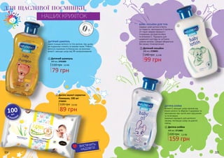 304 305
ВИСТАЧИТЬ
НАДОВГО!
2
1
ЗНАРОДЖ
ЕННЯ
0+
ЗНАР
ОДЖЕННЯ
ДЛЯ ЩАСЛИВОЇ ПОСМІШКИ
НАШИХ КРИХІТОК
ДИТЯЧИЙ ШАМПУНЬ
ніжно очищає волосся та тіло дитини, при цьому
не подразнює оченята та казково пахне. Робить
волосся слухняним та блискучим, не викликає
алергії, захищає шкіру від УФ-випромінювання.
Дитячий шампунь
300 мл, 3701004
1
В
УПАКОВ
ЦІ
100шт.
БЕЙБІ-ЛОСЬЙОН ДЛЯ ТІЛА
подарує шкірі дитини м’якість
та гладкість, зволожуючи її протягом
24 годин завдяки формулі з
гліцерином, екстрактом вівса
та вітаміном Е. Підходить для
щоденного догляду за чуттєвою
шкірою малюка. Швидко вбирається,
без запаху, гіпоалергенний.
Дитяча олійка
300 мл, 3713001
159 грн
220 грн 5,3 ББ
ДИТЯЧА ОЛІЙКА
Вітамін Е захищає шкіру малюка від
втрати вологи та зберігає її здоровою та
зволоженою при частій зміні підгузників
та після ванни.
Ідеально підходить для дитячого
масажу, пом’якшує шкіру на довгий
період.
3
3
4
4
Дитячий лосьйон
300 мл, 3708001
140 грн
99 грн
3,3 ББ
120 грн
Дитячі вологі серветки
Ромашка, 100 шт
3706005
2
89 грн
3,0 ББ
79 грн
110 грн 2,6 ББ
304 305
 