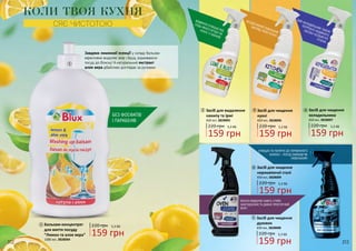 312 313
БЕЗ ФОСФАТІВ
І ПАРАБЕНІВ
1
Бальзам-концентрат
для миття посуду
“Лимон та алое вера” 159 грн
220 грн 5,3 ББ
1000 мл, 3828004
1
КОЛИ ТВОЯ КУХНЯ
СЯЄ ЧИСТОТОЮ
Завдяки лимонної есенції у складі бальзам
ефективно видаляє жир і бруд, відмиваючи
посуд до блиску! А натуральний екстракт
алое вера дбайливо доглядає за ручками.
БЕЗДОГАННИЙ ЗОВНІШНІЙ
ВИГЛЯД ТВОЄЇ КУХНІ!
ВІДМІННО ОЧИЩАЄ ВІД
БУДЬ-ЯКОГО БРУДУ НА
КУХНІ І У ВАННІЙ.
ОЧИЩАЄ ТА ПОЛІРУЄ ДО ПЕРВИННОГО
БЛИСКУ – ПОСУД ЗАВЖДИ ЯК
НОВЕНЬКИЙ!
ЯКІСНО ВИДАЛЯЄ НАВІТЬ СТІЙКІ
ЗАБРУДНЕННЯ ТА ДАВНО ПРИГОРІЛИЙ
ЖИР!
ТВІЙ ХОЛОДИЛЬНИК ТАКОЖ
ПОТРЕБУЄ НАДІЙНОГО
ЗАСОБУ ОСОБИСТОЇГІГІЄНИ.
2 3 4
Засіб для видалення
накипу та іржі
159 грн
220 грн 5,3 ББ
2
650 мл, 3828005
3 Засіб для чищення
кухні
159 грн
220 грн 5,3 ББ
650 мл, 3828006
5
6
4 Засіб для чищення
холодильника
159 грн
220 грн 5,3 ББ
650 мл, 3828007
5 Засіб для чищення
духовок
159 грн
220 грн 5,3 ББ
650 мл, 3828008
6 Засіб для чищення
нержавіючої сталі
159 грн
220 грн 5,3 ББ
650 мл, 3828009
312 313
 