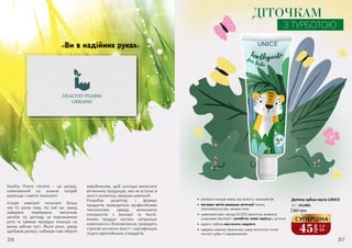 316 317316 317
«Ви в надійних руках»
Healthy Pharm Ukraine – це досвід,
помножений на знання потреб
українців і новітні технології.
Історія компанії почалася більш
ніж 55 років тому. На той час завод
займався переважно випуском
засобів по догляду за порожниною
рота та займав провідну позицію на
ринку зубних паст. Йшли роки, завод
здобував досвід і набирав нові оберти
виробництва, щоб сьогодні випускати
вітчизняну продукцію, яка не уступає в
якості косметиці західних компаній.
Розробка рецептур і формул
продуктів проводиться професійними
технологами заводу, включаючи
спеціалістів з Болгарії та Англії.
Кожен продукт містить натуральні
компоненти і біокомплекси, проходить
строгий контроль якості і сертифікацію
згідно європейських стандартів.
ДІТОЧКАМ
З ТУРБОТОЮ
•	 ретельно очищає емаль від нальоту і залишків їжі
•	 екстракт квітів ромашки аптечної чинить
протизапальну дію, зміцнює ясна
•	 невеликий вміст фтору (0,05%) пригнічує розвиток
шкідливих бактерій і запобігає появі карієсу у діточок
•	 одного тюбика вистачить надовго
•	 завдяки ніжному приємному смаку янголятко почне
чистити зубки із задоволенням
Дитяча зубна паста UNICE
80 грн
50 г, 2412005
45
грн
1,5
ББ
СУПЕРЦІНА
 
