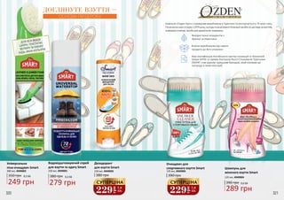 320 321
Водовідштовхуючий спрей
для взуття та одягу Smart
250 мл, 4949001
380 грн 9,3 ББ
279 грн
350 грн 8,3 ББ
249 грн
Дезодорант
для взуття Smart
150 мл, 4949002
380 грн
ДЛЯ ВСІХ ВИДІВ
ШКІРИ, ТЕКСТИЛЮ,
ВЕЛЮРУ ТА НУБУКУ
БУДЬ-ЯКИХ КОЛЬОРІВ
Універсальна
піна-очищувач Smart
300 мл, 4949003
Шампунь для
жіночого взуття Smart
125 мл, 4949004
289 грн
390 грн 9,6 ББ
Очищувач для
cпортивного взуття Smart
125 мл, 4949005
390 грн
Компанія «Озден Груп» є провідним виробником в Туреччині та експортується в 79 країн світу.
Починаючисвоюісторіюз1979року,сьогоднівасортиментіКомпаніїзасобиподоглядузавзуттям,
освіжувачі повітря, засоби для дерев’яних поверхонь.
Власне виробництво від самого
продукту до його упаковки
Використання інгредієнтів з
Франції та Німеччини
Має сертифікацію Англійського Центру Інновацій та Технологій
Шкіри SATRA та премію Контролю Якості Споживачів Туреччини
(SMART став єдиним турецьким брендом, який отримав цю
нагороду в своїй категорії)
ДОГЛЯНУТЕ ВЗУТТЯ –
ОСНОВА ГАРДЕРОБУ
229грн 7,6
ББ
СУПЕРЦІНА
229
грн
7,6
ББ
СУПЕРЦІНА
320 321
 