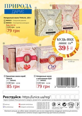 2,8 ББ
85 грн
130 грн
Натуральне мило THALIA, 125 г
2,6 ББ
Будь-яке за:
79 грн
120 грн
3605015 – З муцином равлика
3605016 – З екстрактом календули
1
2
1
3
3 4
4
2
*при покупці з каталогу
на 200 грн
лише за*
1,3
ББ39
грн
БУДЬ-ЯКЕ
ПРИРОДА
ДАРУЄ
Натуральне мило
з коензимом Q10
150 г, 3605025
79 грн
2,6 ББ120 грн
Гранатове мило-скраб
THALIA
150 г, 3605043
Компанія залишає за собою право змінювати ціни на всю представлену продукцію протягом дії каталогу.
Зображення в каталозі можуть відрізнятися від оригінальної упаковки.
+38 (044) 303-90-87
+38 (050) 339-51-51
+38 (067) 551-62-26
+38 (067) 658-54-10
+38 (067) 551-62-24
youtube.com/uniceua
instagram.com/uniceuafb.com/uniceua
unice.ua
ТОВ «Юнайс», 03026, м. Київ,
Столичне шосе, 100
Реєструйся: https://unice.ua/reg/
Зареєстровані Консультанти можуть розмістити замовлення за вказаними номерами телефонів
 