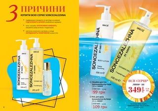 ПРИЧИНИ
КУПИТИ ВСЮ СЕРІЮ SONCEZALEZHNA
•	 парфумовані продукти по догляду за шкірою
ПІДСИЛЮЮТЬ ШЛЕЙФ улюбленого аромату
•	 гель і лосьйон ІНТЕНСИВНО ЖИВЛЯТЬ,
лишаючи шкіру м’якою і гладенькою
•	 часточки сонячного настрою у складі
ЗАРЯДЖАЮТЬ ПОЗИТИВОМ на все літо
2
400 мл, 3402007
Гель для душу
Soncezalezhna by Karpa
3,6 ББ150 грн
109 грн
1
3,3 ББ140 грн
99 грн
250 мл, 3408008
Лосьйон для тіла
Soncezalezhna by Karpa
2
1
ВСЯ СЕРІЯ*
лише за
11,6
ББ
349
грн
*до складу набору входять
парфумована вода, гель та лосьйон
для тіла зі с. 3-54 5
 