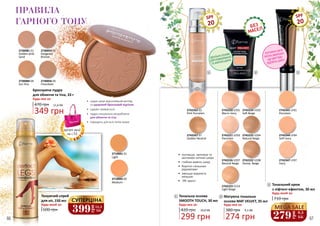 SPF
20
2742220 V201
Warm Ivory
2742221 V203
Porcelain
2742222 V208
Honey Beige
2742224 V202
Soft Beige
2742225 V204
Natural Beige
2742226 V207
Neutral Beige
2742223 V214
Light Beige
2742262 02
Pink Porcelain
2742267 07
Golden Neutral
1
1
2 3
Матуюча тональна
основа MAT VELVET, 35 мл
Будь-яка за:
380 грн
2
274 грн
9,1 ББ
299 грн
10,0 ББ
Будь-яка за:
Тональна основа
SMOOTH TOUCH, 30 мл
420 грн
•	 пом’якшує, зволожує та
заспокоює клітини шкіри
•	 глибоко живить шкіру
•	 борится з вільними
радикалами
•	 зменшує видимість
зморшок
•	 УФ-захист
2742341 LF01
Porcelain
2742344 LF04
Soft Ivory
2742347 LF07
Ivory
SPF
20
2710001 01
Light
2710002 02
Medium
2730055 02
Gorgeous
Bronze
2730056 05
Chocolate
2730081 01
Golden-pink
Sand
2730084 04
Sun Kiss
•	 надає шкірі відпочивший вигляд
та здоровий бронзовий відтінок
•	 чудово тримається
•	 пудра спеціально розроблена
для обличчя та тіла
•	 підходить для всіх типів шкіри
11,6 ББ
349 грн
Бронзуюча пудра
для обличчя та тіла, 33 г
470 грн
Будь-яка за:
ПРАВИЛА
ГАРНОГО ТОНУ
Тонуючий спрей
для ніг, 150 мл
600 грн
Будь-який за:
399
грн
13,3
ББ
СУПЕРЦІНА 710 грн
Будь-який за:
Тональний крем
з ліфтинг-ефектом, 30 мл
3
MEGA SALE
грн
279 9,3
ББ
ПОТУЖНА СИЛА
ПРОТИ ЗМОРШОК,
ЩО МИТТЄВО
ПІДТЯГУЄ ШКІРУ
ІДЕАЛЬНА ОСНОВА
ДЛЯ КОМБІНОВАНОЇ
ТА ЖИРНОЇ ШКІРИ
деталі акції
на с.55
66 67
 