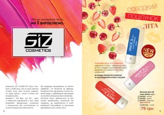 «Ми не перевіряємо якість,
МИ ЇЇ ВИРОБЛЯЄМО»
Компанію GIZ COSMETICS було ство-
рено у 2006 році, але за свою коротку
історію вона вже встигла підкори-
ти серця дівчат і жінок у більш ніж
56 країнах світу.
Цікавим є той факт, що GIZ - один
з небагатьох виробників у світі, який
розробляє декоративну косметику
з натуральних або синтезованих на
основі натуральних компонентів.
Вся продукція гіпоалергенна, не містить
парабенів і не тестується на тваринах.
В компанії чітко відстежують останні тен-
денції моди, а виробництво орієнтовано
напостійнеполіпшенняякостікосметики.
Контроль якості здійснюється на всіх
етапах виробництва, починаючи від
сировини, що виробляється в Італії,
Швейцарії, Люксембурзі та закінчуючи
відправкою в різні країни світу.
СОЛОДКИЙ
ПОЦІЛУНОК
ЛІТА
дебютнаціна
3337025 – Унісекс
3337026 – Вишня
3337027 – Полуниця
Бальзам для губ
Unice Divine, 4,2 г
120 грн
Будь-який за:
2,6 ББ
79 грн
1
2
3
2
1
3
ПРОВЕДИ СВОЄ ЛІТО СМАЧНО!
Новинки цього сезону – бальзами від UNICE
не тільки порадують приємними фруктовими
ароматами, а й потурбуються про красу і
живлення губ.
НЕ ЗАБУДЬ ПОКЛАСТИ В СУМОЧКУ
ТА НАСОЛОДЖУЙСЯ ЛІТОМ І СОНЦЕМ!
8 9
 