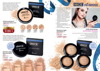 3330005
QMP01
3330001 SCP01
3330006
QMP02
3330002 SCP02
3330007
QMP03
3330003 SCP03
3330008
QMP04
3330004 SCP04
СПОНЖ І
ДЗЕРКАЛЬЦЕ
В КОМПЛЕКТІ
М’яка і комфортна текстура пудри чудово вирівнює
тон обличчя. Завдяки унікальному поєднанню пігментів
покриває шкіру невагомим шаром, залишаючись
непомітною на обличчі. Світловидбиваючі частинки
у складі надають шкірі природного сяяння.
Шовковиста пудра забезпечує бездоганний
вигляд обличчя протягом усього дня.
Стійка та одночасно невагома текстура
легко розподіляється по поверхні шкіри,
чудово розгладжує і надає обличчю
природного вигляду, при цьому
дозволяючи шкірі дихати.
Компактна пудра
Silky Unice Divine,
11,5 г
Будь-яка за:
Матуюча компактна
пудра Unice Divine, 11,5 г
Будь-яка за:
210 грн
270 грн 6,6 ББ
199 грн
119
грн
3,9
ББ
СУПЕРЦІНА
3330009 MCP01
3330010 MCP02
3330011 MCP03
СУХЕ АБО
ВОЛОГЕ
НАНЕСЕННЯ
•	 багатофункціональна пудра має
неперевершено стійкі властивості
•	 високоякісні інгредієнти
забезпечують натуральний
вигляд обличчя і матовий фініш
•	 мінерали у складі підтримують
належний рівень зволоження,
створюючи захисний бар’єр між
поверхнею шкіри і шкідливими
зовнішніми факторами
•	 приховує недосконалості шкіри
та запобігає появі жирного
блиску
•	 ідеальна для підтримки та
оновлення макіяжу обличчя і тіла
протягом дня
•	 не містить парабенів і віддушок
обличчя
Мінеральна пудра
Unice Divine, 9 г
330 грн
Будь-яка за:
8,3 ББ
249 грн
СЕРІЮ ПРЕДСТАВЛЯЄ
КАТЕРИНА РЕЗНІК
спортсменка,
заслужений майстер спорту України з синхронного плавання,
абсолютна чемпіонка України,
бронзовий призер чемпіонату світу 2013,
володарка кубку світу 2014,
чемпіонка Європи 2014 та 2018,
багаторазова переможниця етапів світової серії
10 11
 