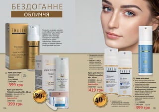 2
3
3
2
1
1
Крем для шкіри
навколо очей
THALIA
540 грн
399 грн
13,3 ББ
30 мл, 3609004
Наносити на шкіру навколо
очей і області шиї щовечора
перед сном. Приємний
аромат, м’яка текстура
і натуральні біоактивні
компоненти крему
забезпечать необхідний
догляд за шкірою навколо
очей протягом всієї ночі.
30+
5
6
4
4
5
560 грн
БЕЗДОГАННЕ
ОБЛИЧЧЯ
40+
419 грн
14,0 ББ
3609023 – Денний
3609024 – Нічний
Крем для обличчя
THALIA Innovative
40+, 50 мл
•	 гіалуронова кислота
інтенсивно зволожує
шкіру
•	 олія ши та олія з
насіння кунжуту
надійно захищають
від втрати вологи
внаслідок шкідливої
дії зовнішніх факторів
•	 завдяки вмісту
провітаміну В5 і вітаміну
Е шкіра отримує необхідне
живлення протягом ночі
Крем для обличчя
THALIA Innovative 30+, 50 мл
3609001 – Денний з SPF 15
3609002 – Нічний
540 грн
399 грн
13,3 ББ
Будь-який за:
Будь-який за:
Крем анти-акне6
399 грн
540 грн 13,3 ББ
50 мл, 3609006
•	 легкатекстуракремуАнти-акне
THALIAвпораєтьсязпроблемами
схильноїдоакнешкіри
•	 завдякинатуральному
рослинномукомплексу,вітамінам
В5таЕвідновлюєіпідтримує
воднийбаланс,зберігаєструктуру
шкіриізапобігаєпоявіакне
(вугровівисипи,прищі)
•	 прирегулярномузастосуванні
шкірастанегладкою,сяючоюта
здоровою!
134 135
 