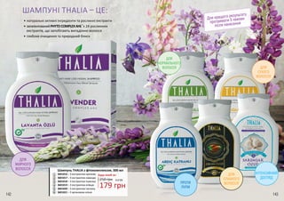 ПРОТИ
ЛУПИ
ДЛЯ
ЖИРНОГО
ВОЛОССЯ
ДЛЯ
СЛАБКОГО
ВОЛОССЯ
ШАМПУНІ THALIA – ЦЕ:
•	натуральні активні інгредієнти та рослинні екстракти
•	запатентованийPHYTOCOMPLEXAHL®
з 24 рослинних
екстрактів, що запобігають випадінню волосся
•	глибоке очищення та природний блиск
2
4
6
ДЛЯ
НОРМАЛЬНОГО
ВОЛОССЯ
ІНТЕНСИВНИЙ
ДОГЛЯД
ДЛЯ
СУХОГО
ВОЛОССЯ
Для кращого результату
протримати 5 хвилин
після нанесення
1
5
3
Шампунь THALIA з фітокомплексом, 300 мл
3601016 – З екстрактом кропиви
3601017 – З екстрактом лаванди
3601018 – З екстрактом пшениці
3601019 – З екстрактом ялівцю
3601020 – З екстрактом часнику
3601021 – З аргановою олією
1
2
3
4
5
6
250 грн
Будь-який за:
179 грн
6,0 ББ
142 143
 