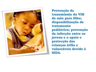 Prevenção da transmissão do VIH de mãe para filho; disponibilização de tratamento pediátrico; prevenção da infecção entre os jovens e o apoio e protecção das crianças órfãs e vulneráveis devido à SIDA. 