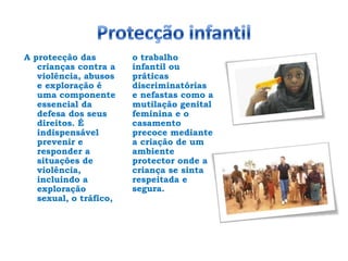 Protecção infantilA protecção das crianças contra a violência, abusos e exploração é uma componente essencial da defesa dos seus direitos. É indispensável prevenir e responder a situações de violência, incluindo a exploração sexual, o tráfico, o trabalho infantil ou práticas discriminatórias e nefastas como a mutilação genital feminina e o casamento precoce mediante a criação de um ambiente protector onde a criança se sinta respeitada e segura.