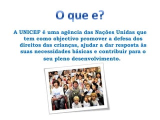 O que e?A UNICEF é uma agência das Nações Unidas que tem como objectivo promover a defesa dos direitos das crianças, ajudar a dar resposta às suas necessidades básicas e contribuir para o seu pleno desenvolvimento. 