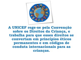 A UNICEF rege-se pela Convenção sobre os Direitos da Criança, e trabalha para que esses direitos se convertam em princípios éticos permanentes e em códigos de conduta internacionais para as crianças.