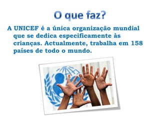 O que faz?A UNICEF é a única organização mundial que se dedica especificamente às crianças. Actualmente, trabalha em 158 países de todo o mundo. 