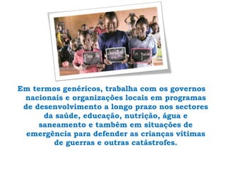 Em termos genéricos, trabalha com os governos nacionais e organizações locais em programas de desenvolvimento a longo prazo nos sectores da saúde, educação, nutrição, água e saneamento e também em situações de emergência para defender as crianças vítimas de guerras e outras catástrofes.