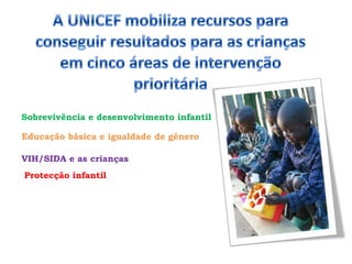 A UNICEF mobiliza recursos para conseguir resultados para as crianças em cinco áreas de intervenção prioritáriaSobrevivência e desenvolvimento infantilEducação básica e igualdade de géneroVIH/SIDA e as criançasProtecção infantil