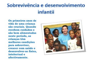 Sobrevivência e desenvolvimento infantilOs primeiros anos de vida de uma criança são cruciais. Quando recebem cuidados e são bem alimentadas neste período, as crianças têm melhores condições para sobreviver, crescer com saúde e desenvolver-se física, intelectual e afectivamente. 